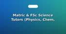 Matric & FSc Science Tutors (Physics, Chem, Bio)