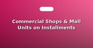 Commercial Shops & Mall Units on Installments