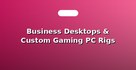 Business Desktops & Custom Gaming PC Rigs