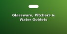Glassware, Pitchers & Water Goblets